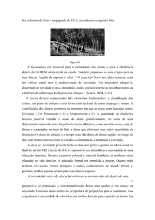 Na caderneta de fotos / propaganda de 1912, encontramos a seguinte foto:

Figura 06

A Gymnastica era essencial para o treinamento das alunas e para a obediência
dentro da ORDEM estabelecida na escola. Também preparava os seus corpos para as
suas futuras funções de esposas e mães. “ O exercício físico era, objetivamente, mais
um valioso canal para a medicalização da sociedade. Era becessário adequá-lo,
discriminá-lo por idade e sexo, atendendo, assim, exclusivamente ao reconhecimento da
existência das diferenças biológicas das crianças.” (Soares, 2004, p. 81)
A escola deveria compreender três elementos fundamentais: a classificação dos
alunos, um plano de estudos e uma forma mais racional de como empregar o tempo. A
classificação dos alunos acontecia no momento em que as notas eram lançadas como:
Distinção ( D), Plenamente ( P) e Simplesmente ( S). A quantidade de distinções
tornava possível veicular o nome do aluno gradativamente. As notas de uma
determinada turma não eram lançadas de forma alfabética, como nos dias atuais, mas de
forma a contemplar no topo da lista a aluna que obtivesse uma maior quantidade de
distinções.O plano de estudos e o tempo eram divididos de forma regular ao longo do
dia, com tempos precisos para os estudos, a alimentação, a recreação e a religião.
A idéia de civilidade presente tanto no discurso político quanto no educacional no
final do século XIX e início do XX, é responsável em intensificar a necessidade de uma
educação feminina. Durante o período colonial e imperial brasileiro, as mulheres eram
educadas no seio familiar. A educação formal era permitida a poucas. Quanto mais
reclusas estivessem, menos tentações e menos conhecimento do mundo teriam e,
portanto, melhor esposas seriam para seus futuros esposos.
A necessidade inicial de educar formalmente as meninas não está dentro de uma
16

perspectiva de preparação e instrumentalização destas para ganhar o seu espaço na
sociedade. Continua ainda dentro da perspectiva de prepará-las para o casamento, mas
enquadra-se à necessidade de educá-las nos moldes formais para capacitá-las dentro das

 