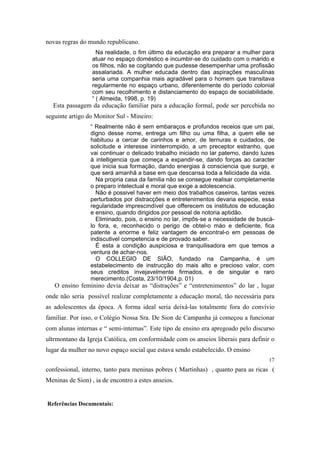 novas regras do mundo republicano.
Na realidade, o fim último da educação era preparar a mulher para
atuar no espaço doméstico e incumbir-se do cuidado com o marido e
os filhos, não se cogitando que pudesse desempenhar uma profissão
assalariada. A mulher educada dentro das aspirações masculinas
seria uma companhia mais agradável para o homem que transitava
regularmente no espaço urbano, diferentemente do período colonial
com seu recolhimento e distanciamento do espaço de sociabilidade.
“ ( Almeida, 1998, p. 19)

Esta passagem da educação familiar para a educação formal, pode ser percebida no
seguinte artigo do Monitor Sul - Mineiro:
“ Realmente não é sem embaraços e profundos receios que um pai,
digno desse nome, entrega um filho ou uma filha, a quem elle se
habituou a cercar de carinhos e amor, de ternuras e cuidados, de
solicitude e interesse ininterrompido, a um preceptor estranho, que
vai continuar o delicado trabalho iniciado no lar paterno, dando luzes
à intelligencia que começa a expandir-se, dando forças ao caracter
que inicia sua formação, dando energias à consciencia que surge, e
que será amanhã a base em que descansa toda a felicidade da vida.
Na propria casa da familia não se consegue realisar completamente
o preparo intelectual e moral que exige a adolescencia.
Não é possivel haver em meio dos trabalhos caseiros, tantas vezes
perturbados por distracções e entretenimentos devaria especie, essa
regularidade imprescindível que offerecem os institutos de educação
e ensino, quando dirigidos por pessoal de notoria aptidão.
Eliminado, pois, o ensino no lar, impôs-se a necessidade de buscálo fora, e, reconhecido o perigo de obtel-o máo e deficiente, fica
patente a enorme e feliz vantagem de encontral-o em pessoas de
indiscutivel competencia e de provado saber.
É esta a condição auspiciosa e tranquilisadora em que temos a
ventura de achar-nos.
O COLLEGIO DE SIÃO, fundado na Campanha, é um
estabelecimento de instrucção do mais alto e precioso valor, com
seus creditos invejavelmente firmados, e de singular e raro
merecimento.(Costa, 23/10/1904,p. 01)

O ensino feminino devia deixar as “distrações” e “entretenimentos” do lar , lugar
onde não seria possível realizar completamente a educação moral, tão necessária para
as adolescentes da época. A forma ideal seria deixá-las totalmente fora do convívio
familiar. Por isso, o Colégio Nossa Sra. De Sion de Campanha já começou a funcionar
com alunas internas e “ semi-internas”. Este tipo de ensino era apregoado pelo discurso
ultrmontano da Igreja Católica, em conformidade com os anseios liberais para definir o
lugar da mulher no novo espaço social que estava sendo estabelecido. O ensino
17

confessional, interno, tanto para meninas pobres ( Martinhas) , quanto para as ricas (
Meninas de Sion) , ia de encontro a estes anseios.

Referências Documentais:

 