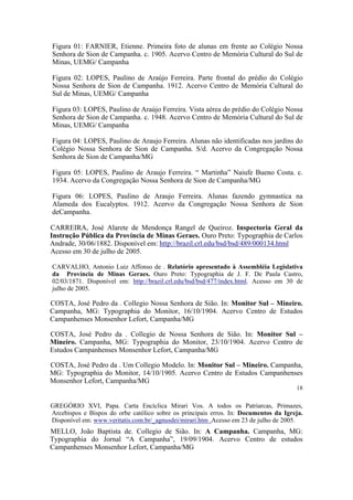 Figura 01: FARNIER, Etienne. Primeira foto de alunas em frente ao Colégio Nossa
Senhora de Sion de Campanha. c. 1905. Acervo Centro de Memória Cultural do Sul de
Minas, UEMG/ Campanha
Figura 02: LOPES, Paulino de Araújo Ferreira. Parte frontal do prédio do Colégio
Nossa Senhora de Sion de Campanha. 1912. Acervo Centro de Memória Cultural do
Sul de Minas, UEMG/ Campanha
Figura 03: LOPES, Paulino de Araújo Ferreira. Vista aérea do prédio do Colégio Nossa
Senhora de Sion de Campanha. c. 1948. Acervo Centro de Memória Cultural do Sul de
Minas, UEMG/ Campanha
Figura 04: LOPES, Paulino de Araujo Ferreira. Alunas não identificadas nos jardins do
Colégio Nossa Senhora de Sion de Campanha. S/d. Acervo da Congregação Nossa
Senhora de Sion de Campanha/MG
Figura 05: LOPES, Paulino de Araujo Ferreira. “ Martinha” Naiufe Bueno Costa. c.
1934. Acervo da Congregação Nossa Senhora de Sion de Campanha/MG
Figura 06: LOPES, Paulino de Araujo Ferreira. Alunas fazendo gymnastica na
Alameda dos Eucalyptos. 1912. Acervo da Congregação Nossa Senhora de Sion
deCampanha.
CARREIRA, José Alarete de Mendonça Rangel de Queiroz. Inspectoria Geral da
Instrução Pública da Província de Minas Geraes. Ouro Preto: Typographia de Carlos
Andrade, 30/06/1882. Disponível em: http://brazil.crl.edu/bsd/bsd/489/000134.html
Acesso em 30 de julho de 2005.
CARVALHO, Antonio Luiz Affonso de . Relatório apresentado à Assembléia Legislativa
da Província de Minas Geraes. Ouro Preto: Typographia de J. F. De Paula Castro,
02/03/1871. Disponível em: http://brazil.crl.edu/bsd/bsd/477/index.html. Acesso em 30 de
julho de 2005.

COSTA, José Pedro da . Collegio Nossa Senhora de Sião. In: Monitor Sul – Mineiro.
Campanha, MG: Typographia do Monitor, 16/10/1904. Acervo Centro de Estudos
Campanhenses Monsenhor Lefort, Campanha/MG
COSTA, José Pedro da . Collegio de Nossa Senhora de Sião. In: Monitor Sul –
Mineiro. Campanha, MG: Typographia do Monitor, 23/10/1904. Acervo Centro de
Estudos Campanhenses Monsenhor Lefort, Campanha/MG
COSTA, José Pedro da . Um Collegio Modelo. In: Monitor Sul – Mineiro. Campanha,
MG: Typographia do Monitor, 14/10/1905. Acervo Centro de Estudos Campanhenses
Monsenhor Lefort, Campanha/MG
18

GREGÓRIO XVI, Papa. Carta Encíclica Mirari Vos. A todos os Patriarcas, Primazes,
Arcebispos e Bispos do orbe católico sobre os principais erros. In: Documentos da Igreja.
Disponível em: www.veritatis.com.br/_agnusdei/mirari.htm .Acesso em 23 de julho de 2005.

MELLO, João Baptista de. Collegio de Sião. In: A Campanha. Campanha, MG:
Typographia do Jornal “A Campanha”, 19/09/1904. Acervo Centro de estudos
Campanhenses Monsenhor Lefort, Campanha/MG

 
