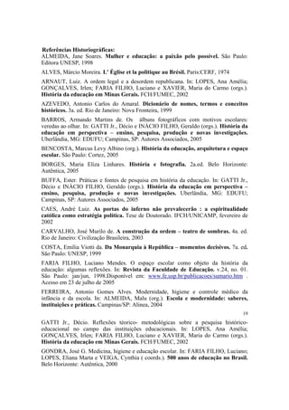 Referências Historiográficas:
ALMEIDA, Jane Soares. Mulher e educação: a paixão pelo possível. São Paulo:
Editora UNESP, 1998
ALVES, Márcio Moreira. L' Église et la politique au Brésil. Paris:CERF, 1974
ARNAUT, Luiz. A ordem legal e a desordem republicana. In: LOPES, Ana Amélia;
GONÇALVES, Irlen; FARIA FILHO, Luciano e XAVIER, Maria do Carmo (orgs.).
História da educação em Minas Gerais. FCH/FUMEC, 2002
AZEVEDO, Antonio Carlos do Amaral. Dicionário de nomes, termos e conceitos
históricos. 3a. ed. Rio de Janeiro: Nova Fronteira, 1999
BARROS, Armando Martins de. Os álbuns fotográficos com motivos escolares:
veredas ao olhar. In: GATTI Jr., Décio e INÀCIO FILHO, Geraldo (orgs.). História da
educação em perspectiva – ensino, pesquisa, produção e novas investigações.
Uberlândia, MG: EDUFU; Campinas, SP: Autores Associados, 2005
BENCOSTA, Marcus Levy Albino (org.). História da educação, arquitetura e espaço
escolar. São Paulo: Cortez, 2005
BORGES, Maria Eliza Linhares. História e fotografia. 2a.ed. Belo Horizonte:
Autêntica, 2005
BUFFA, Ester. Práticas e fontes de pesquisa em história da educação. In: GATTI Jr.,
Décio e INÀCIO FILHO, Geraldo (orgs.). História da educação em perspectiva –
ensino, pesquisa, produção e novas investigações. Uberlândia, MG: EDUFU;
Campinas, SP: Autores Associados, 2005
CAES, André Luiz. As portas do inferno não prevalecerão : a espiritualidade
católica como estratégia política. Tese de Doutorado. IFCH/UNICAMP, fevereiro de
2002
CARVALHO, José Murilo de. A construção da ordem – teatro de sombras. 4a. ed.
Rio de Janeiro: Civilização Brasileira, 2003
COSTA, Emília Viotti da. Da Monarquia à República – momentos decisivos. 7a. ed.
São Paulo: UNESP, 1999
FARIA FILHO, Luciano Mendes. O espaço escolar como objeto da história da
educação: algumas reflexões. In: Revista da Faculdade de Educação. v.24, no. 01.
São Paulo: jan/jun, 1998.Disponível em: www.fe.usp.br/publicacoes/sumario.htm .
Acesso em 23 de julho de 2005
FERREIRA, Antonio Gomes Alves. Modernidade, higiene e controle médico da
infância e da escola. In: ALMEIDA, Malu (org.). Escola e modernidade: saberes,
instituições e práticas. Campinas/SP: Alinea, 2004
19

GATTI Jr., Décio. Reflexões téorico- metodológicas sobre a pesquisa históricoeducacional no campo das instituições educacionais. In: LOPES, Ana Amélia;
GONÇALVES, Irlen; FARIA FILHO, Luciano e XAVIER, Maria do Carmo (orgs.).
História da educação em Minas Gerais. FCH/FUMEC, 2002
GONDRA, José G. Medicina, higiene e educação escolar. In: FARIA FILHO, Luciano;
LOPES, Eliana Marta e VEIGA, Cynthia ( coords.). 500 anos de educação no Brasil.
Belo Horizonte: Autêntica, 2000

 