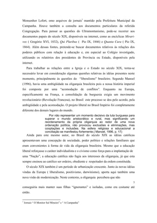 Monsenhor Lefort, omo arquivos de jornais1 mantido pela Prefeitura Municipal da
Campanha. Houve também a consulta aos documentos particulares da referida
Congregação. Para pensar as questões do Ultramontanismo, pode-se recorrer aos
documentos papais do século XIX, disponíveis na internet, como as encíclicas Mirarivos ( Gregório XVI, 1832), Qui Pluribus ( Pio IX, 1846) e Quanta Cura ( Pio IX,
1864). Além dessas fontes, pretende-se buscar documentos relativos às relações dos
poderes públicos com relação à educação e, em especial ao Colégio investigado,
utilizando os relatórios dos presidentes de Província ou Estado, disponíveis pela
internet.
Para trabalhar as relações entre a Igreja e o Estado no século XIX, torna-se
necessário levar em consideração algumas questões relativas às idéias presentes neste
momento, principalmente às questões do “liberalismo” brasileiro. Segundo Manoel
(1996), havia uma ambigüidade na oligarquia brasileira pois a nossa história imperial
foi composta por uma “acomodação de conflitos”. Enquanto na Europa,
especificamente na França, a consolidação da burguesia exigia um movimento
revolucionário (Revolução Francesa), no Brasil este processo se deu pelo acordo, pela
ambigüidade e pela acomodação. O projeto liberal no Brasil Império foi completamente
diferente dos demais lugares do mundo.
Por não representar um momento decisivo da luta burguesa para
superar o mundo aristocrático e rural, mas significando um
reordenamento da própria oligarquia ao redor de uma nova
ordenação política, não provocou exclusões e eliminações, mas
cooptações e inclusões. Na esfera religiosa e educacional a
conciliação se manifestou fortemente.( Manoel, 1996, p. 17)

Ainda para este mesmo autor, no Brasil do século XIX as idéias católicas
apresentavam uma concepção de sociedade, poder político e relações familiares que
eram convenientes à forma de vida da oligarquia brasileira. Mesmo que a educação
liberal reforçasse o caráter individualista e o civismo como força para a implantação de
uma “Nação”, a educação católica não fugia aos interesses da oligarquia, já que esta
sempre ensinou ao católico ser ordeiro, obediente e respeitador da ordem constituída.
O século XIX também é um período de urbanização crescente. Junto às novas idéias
vindas da Europa ( liberalismo, positivismo, darwinismo), aporta aqui também uma
nova visão de modernização. Neste contexto, a oligarquia percebera que não
3

conseguiria mais manter suas filhas “ignorantes” e isoladas, como era costume até
então.
1

Jornais “ O Monitor Sul Mineiro” e “ A Campanha”

 