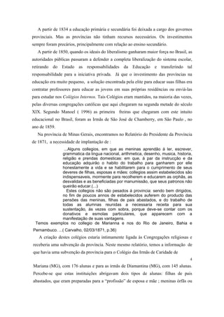 A partir de 1834 a educação primária e secundária foi deixada a cargo dos governos
provinciais. Mas as províncias não tinham recursos necessários. Os investimentos
sempre foram precários, principalmente com relação ao ensino secundário.
A partir de 1850, quando os ideais do liberalismo ganharam maior força no Brasil, as
autoridades públicas passaram a defender a completa liberalização do sistema escolar,
retirando

do

Estado

as

responsabilidades

da

Educação

e

transferindo

tal

responsabilidade para a iniciativa privada. Já que o investimento das províncias na
educação era muito pequeno, a solução encontrada pela elite para educar suas filhas era
contratar professores para educar as jovens em suas próprias residências ou enviá-las
para estudar nos Colégios Internos. Tais Colégios eram mantidos, na maioria das vezes,
pelas diversas congregações católicas que aqui chegaram na segunda metade do século
XIX. Segundo Manoel ( 1996) as primeira freiras que chegaram com este intuito
educacional no Brasil, foram as Irmãs de São José de Chamberry, em São Paulo , no
ano de 1859.
Na província de Minas Gerais, encontramos no Relatório do Presidente da Província
de 1871, a necessidade de implantação de :
...Alguns collegios, em que as meninas aprendão á ler, escrever,
grammatica da lingua nacional, arithmetica, desenho, musica, historia,
religião e prendas domesticas: em que, á par da instrucção e da
educação adquirão o habito do trabalho para ganharem por elle
honestamente a vida e se habilitarem para o cumprimento de seus
deveres de filhas, esposas e mães: collegios assim estabelecidos são
indispensaveis, mormente para recolherem e educarem as orphãs, as
desvalidas e as beneficiadas por manumissão, que seus patronos não
queirão educar.(...)
Estes collegios não são pesados á provincia: sendo bem dirigidos,
no fim de poucos annos de estabelecidos auferem do producto das
pensões das meninas, filhas de pais abastados, e do trabalho de
todas as alumnas reunidas a necessaria receita para sua
sustentação, ás vezes com sobra, porque deve-se contar com os
donativos e esmolas particulares, que apparecem com a
manifestação de suas vantagens.
Temos exemplos no collegio de Marianna e nos do Rio de Janeiro, Bahia e
Pernambuco. ...( Carvalho, 02/03/1871, p.36)

A criação destes colégios estaria intimamente ligada às Congregações religiosas e
receberia uma subvenção da província. Neste mesmo relatório, temos a informação de
que havia uma subvenção da província para o Colégio das Irmãs de Caridade de
4

Mariana (MG), com 176 alunas e para as irmãs de Diamantina (MG), com 145 alunas.
Percebe-se que estas instituições abrigavam dois tipos de alunas: filhas de pais
abastados, que eram preparadas para a “profissão” de esposa e mãe ; meninas órfãs ou

 