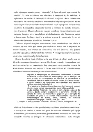 muito pobres que necessitavam ser “adestradas” de forma adequada para o mundo do
trabalho. Era uma necessidade que vinculava à modernização da sociedade, à
higienização da família e à construção da cidadania dos jovens. Havia também uma
preocupação em afastar do conceito de trabalho toda a carga de degradação que lhe era
associada por causa da escravidão e em vinculá-lo à ordem e progresso, o que levou os
condutores da sociedade a arregimentar também as mulheres das camadas populares.
Elas deveriam ser diligentes, honestas, ordeiras, asseadas; a elas caberia controlar seus
maridos e formar os novos trabalhadores e trabalhadoras do país. Àquelas que seriam
as futuras mães dos líderes também se atribuía a tarefa de manutenção de um lar
afastado dos distúrbios e perturbações do mundo exterior.
Embora a oligarquia desejasse modernizar-se, temia a modernidade com relação à
educação de suas filhas, pois tinham que educá-las de acordo com as exigências do
mundo moderno, mas levando em consideração que esta educação

não poderia

subverter a posição de subalternidade das mulheres. A educação dos internatos católicos
era propícia para as intenções desta oligarquia.
Dentro da própria Igreja Católica havia uma divisão do clero: aqueles que se
identificavam com o iluminismo e com o liberalismo; e aqueles conservadores, que
condenavam em bloco a modernidade. Este clero conservador assumiu o controle da
Cúria Romana durante o todo o século XIX e boa parte do século XX. Este movimento
conservador recebeu a denominação de Ultramontanismo.
Segundo a interpretação do catolicismo ultramontano, o mundo
moderno se constituía em um imenso perigo para a salvação da
alma, porque se fundamentava na liberdade de pensamento e
consciência, liberdade social e liberdade política. Em outros termos,
o mundo moderno se desenvolvia sem obedecer aos preceitos
católicos e controle da Igreja.(...)
O fortalecimento do clero ultramontano permitiu-lhe assumir o poder
interno à Igreja e impor essa sua visão como válida para todo
o orbe católico. Ancorados na idéia de ser a Igreja portadora da
Verdade, desde sempre estabelecida e claramente definida no
Concilio de Trento, os ultramontanos julgaram que a salvação da
sociedade em geral e do homem individualmente dependia de
recristianização do mundo, tarefa, portanto, da exclusiva
competência da Igreja. ( Manoel, 1996, pp.41-42)

O combate ao mundo moderno aconteceria através da censura da imprensa e da
5

edição de determinados livros e, principalmente, através do investimento na educação.
A educação de meninas e jovens fazia parte dos conceitos elaborados pela Igreja
Ultramontana, pois as alunas poderiam ser, posteriormente, educadoras dos filhos e da
sociedade conforme os princípios do catolicismo ultramontano.

Esta educação

 