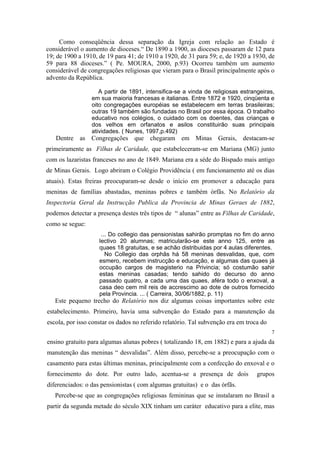 Como conseqüência dessa separação da Igreja com relação ao Estado é
considerável o aumento de dioceses.“ De 1890 a 1900, as dioceses passaram de 12 para
19; de 1900 a 1910, de 19 para 41; de 1910 a 1920, de 31 para 59; e, de 1920 a 1930, de
59 para 88 dioceses.” ( Pe. MOURA, 2000, p.93) Ocorreu também um aumento
considerável de congregações religiosas que vieram para o Brasil principalmente após o
advento da República.
A partir de 1891, intensifica-se a vinda de religiosas estrangeiras,
em sua maioria francesas e italianas. Entre 1872 e 1920, cinqüenta e
oito congregações européias se estabelecem em terras brasileiras;
outras 19 também são fundadas no Brasil por essa época. O trabalho
educativo nos colégios, o cuidado com os doentes, das crianças e
dos velhos em orfanatos e asilos constituirão suas principais
atividades. ( Nunes, 1997,p.492)

Dentre as Congregações que chegaram em Minas Gerais, destacam-se
primeiramente as Filhas de Caridade, que estabeleceram-se em Mariana (MG) junto
com os lazaristas franceses no ano de 1849. Mariana era a séde do Bispado mais antigo
de Minas Gerais. Logo abriram o Colégio Providência ( em funcionamento até os dias
atuais). Estas freiras preocuparam-se desde o início em promover a educação para
meninas de famílias abastadas, meninas pobres e também órfãs. No Relatório da
Inspectoria Geral da Instrucção Publica da Provincia de Minas Geraes de 1882,
podemos detectar a presença destes três tipos de “ alunas” entre as Filhas de Caridade,
como se segue:
... Do collegio das pensionistas sahirão promptas no fim do anno
lectivo 20 alumnas; matricularão-se este anno 125, entre as
quaes 18 gratuitas, e se achão distribuidas por 4 aulas diferentes.
No Collegio das orphãs há 58 meninas desvalidas, que, com
esmero, recebem instrucção e educação, e algumas das quaes já
occupão cargos de magisterio na Privincia; só costumão sahir
estas meninas casadas; tendo sahido do decurso do anno
passado quatro, a cada uma das quaes, aféra todo o enxoval, a
casa deo cem mil reis de accrescimo ao dote de outros fornecido
pela Provincia. ... ( Carreira, 30/06/1882, p. 11)

Este pequeno trecho do Relatório nos diz algumas coisas importantes sobre este
estabelecimento. Primeiro, havia uma subvenção do Estado para a manutenção da
escola, por isso constar os dados no referido relatório. Tal subvenção era em troca do
7

ensino gratuito para algumas alunas pobres ( totalizando 18, em 1882) e para a ajuda da
manutenção das meninas “ desvalidas”. Além disso, percebe-se a preocupação com o
casamento para estas últimas meninas, principalmente com a confecção do enxoval e o
fornecimento do dote. Por outro lado, acentua-se a presença de dois

grupos

diferenciados: o das pensionistas ( com algumas gratuitas) e o das órfãs.
Percebe-se que as congregações religiosas femininas que se instalaram no Brasil a
partir da segunda metade do século XIX tinham um caráter educativo para a elite, mas

 