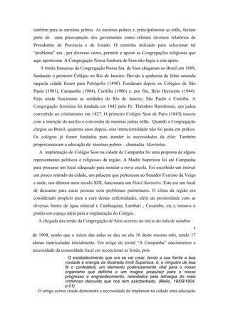 também para as meninas pobres. As meninas pobres e, principalmente as órfãs, faziam
parte de

uma preocupação dos governantes como relatam diversos relatórios de

Presidentes de Província e de Estado. O caminho utilizado para solucionar tal
“problema” era , por diversas vezes, permitir e apoiar as Congregações religiosas que
aqui aportavam. A Congregação Nossa Senhora de Sion não fugiu a este apelo.
A Irmãs francesas da Congregação Nossa Sra. de Sion chegaram ao Brasil em 1889,
fundando o primeiro Colégio no Rio de Janeiro. Devido à epidemia de febre amarela
naquela cidade foram para Petrópolis (1890). Fundaram depois os Colégios de São
Paulo (1901), Campanha (1904), Curitiba (1906) e, por fim, Belo Horizonte (1944).
Hoje ainda funcionam as unidades do Rio de Janeiro, São Paulo e Curitiba. A
Congregação feminina foi fundada em 1842 pelo Pe. Theodoro Ratisbonne, um judeu
convertido ao cristianismo em 1827. O primeiro Colégio Sion de Paris (1843) nasceu
com a intenção de auxilio e conversão de meninas judias órfãs. Quando a Congregação
chegou ao Brasil, quarenta anos depois, esta intencionalidade não foi posta em prática.
Os colégios já foram fundados para atender às necessidades da elite. Também
proporcionavam a educação de meninas pobres – chamadas Martinhas.
A implantação do Colégio Sion na cidade de Campanha foi uma proposta de alguns
representantes políticos e religiosos da região. A Madre Superiora foi até Campanha
para procurar um local adequado para instalar a nova escola. Foi escolhido um imóvel
um pouco retirado da cidade, um palacete que pertencera ao Senador Evaristo da Veiga
e onde, nos últimos anos século XIX, funcionara um Hotel Sanitário. Este era um local
de descanso para curar pessoas com problemas pulmonares. O clima da região era
considerado propício para a cura destas enfermidades, além da proximidade com as
diversas fontes de água mineral ( Cambuquira, Lambari , Caxambu, etc.), tornava o
prédio um espaço ideal para a implantação do Colégio.
A chegada das irmãs da Congregação de Sion ocorreu no início do mês de outubro
8

de 1904, sendo que o início das aulas se deu no dia 16 deste mesmo mês, tendo 17
alunas matriculadas inicialmente. Em artigo do jornal “A Campanha” encontramos a
necessidade da comunidade local em recepcionar as Irmãs, pois
O estabelecimento que ora se vai crear, tendo a sua frente a boa
vontade e energia da illustrada Irmã Superiora, é, e ninguém de boa
fé o contestará, um elemento poderosamente vital para o nosso
organismo que definha e um magico propulsor para o nosso
progresso e engrandecimento, retardados pela lethargia do mais
criminoso descuido que nos tem assoberbado. (Mello, 19/09/1904,
p.01)

O artigo acima citado demonstra a necessidade de implantar na cidade uma educação

 