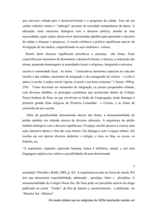 que estivesse voltada para o desenvolvimento e o progresso da cidade. Tem até um
caráter redentor contra a “ lethargia” presente na sociedade campanhense da época. A
educação, neste momento, dialogava com o discurso político, atendia às suas
necessidades, quais sejam: desenvolver determinadas aptidões para apreender o discurso
da ordem e alcançar o progresso. A escola celebrava a política republicana através da
divulgação de seu ideário, corporificando os seus símbolos e valores.
Dentro deste discurso republicano percebe-se a presença

das festas. Estas

corporificavam momentos de demonstrar o desenvolvimento, a técnica, a ordenação das
alunas, propondo homenagens às autoridades locais e religiosas, integrando o universo
escolar à comunidade local. As festas “ tornavam-se momentos especiais na vida das
escolas e das cidades, momentos de integração e de consagração de valores – o culto à
pátria, à escola, à ordem social vigente, à moral e aos bons costumes.” ( Souza, 1998,p.
259)

.

Como deveriam ser momentos de integração, os jornais pesquisados relatam,

com diversos detalhes, as principais cerimônias que aconteciam dentro do Colégio
Nossa Senhora de Sion, ou que envolviam as Irmãs da Congregação, tendo destaque a
primeira grande festa religiosa de Primeira Comunhão

e Crisma, e as festas de

conclusão do ano escolar.
Além da grandiosidade demonstrada através das festas, a monumentalidade do
prédio também era relatada através de diversos editoriais. A arquitetura do prédio
também dialogava com o discurso republicano. O espaço escolar passava a exercer uma
ação educativa dentro e fora dos seus limites. Ele dialogava com o espaço urbano. Ele
recebia em seu interior diversos símbolos: o relógio, o sino, as fitas, as cruzes, os
boletins, etc.
“A arquitetura, enquanto expressão humana, nunca é arbitrária, casual, e sim uma
linguagem orgânica aos valores e possibilidades de uma determinada

9

sociedade.”(Nosella e Buffa, 2002, p. 42) A arquitetura escolar no início do século XX
tem que demonstrar respeitabilidade, admiração , prestígio, labor e

disciplina. A

monumentalidade do Colégio Nossa Sra. De Sion pode ser percebido através do artigo
publicado no jornal “União”, do Rio de Janeiro e, posteriormente, e publicado no
“Monitor Sul - Mineiro”.
Foi nesta cidade que as religiosas de SION resolverão montar um

 
