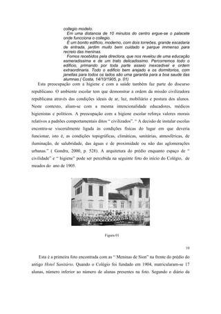 collegio modelo.
Em uma distancia de 10 minutos do centro ergue-se o palacete
onde funcciona o collegio.
É um bonito edificio, moderno, com dois torreões, grande escadaria
de entrada, jardim muito bem cuidado e parque immenso para
recreio das meninas.
Fomos recebidos pela directora, que nos revelou de uma educação
esmeradissima e de um trato delicadissimo. Percorremos todo o
edificio, primando por toda parte asseio inexcedivel e ordem
extraordinaria. Todo o edificio bem arejado e os dormitorios, com
janellas para todos os lados são uma garantia para a boa saude das
alumnas.( Costa, 14/10/1905, p. 01)

Esta preocupação com a higiene e com a saúde também faz parte do discurso
republicano. O ambiente escolar tem que demonstrar a ordem da missão civilizadora
republicana através das condições ideais de ar, luz, mobiliário e postura dos alunos.
Neste contexto, aliam-se com a mesma intencionalidade educadores, médicos
higienistas e políticos. A preocupação com a higiene escolar reforça valores morais
relativos a padrões comportamentais ditos “ civilizados”. “ A decisão de instalar escolas
encontra-se visceralmente ligada às condições físicas do lugar em que deveria
funcionar, isto é, as condições topográficas, climáticas, sanitárias, atmosféricas, de
iluminação, de salubridade, das águas e de proximidade ou não das aglomerações
urbanas.” ( Gondra, 2000, p. 528). A arquitetura do prédio enquanto espaço de “
civilidade” e “ higiene” pode ser percebida na seguinte foto do início do Colégio, de
meados do ano de 1905.

Figura 01

10

Esta é a primeira foto encontrada com as “ Meninas de Sion” na frente do prédio do
antigo Hotel Sanitário. Quando o Colégio foi fundado em 1904, matricularam-se 17
alunas, número inferior ao número de alunas presentes na foto. Segundo o diário da

 