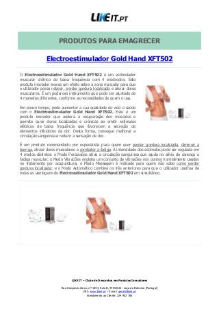 LIKE IT – Clube de Descontos em Produtos Inovadores
Rua Gonçalves Zarco, nº 1843, Sala D, 4455-826 - Leça da Palmeira (Portugal)
URL: www.likeit.pt – E-mail: geral@likeit.pt
Atendimento ao Cliente: 224 952 786
PRODUTOS PARA EMAGRECER
Electroestimulador Gold Hand XFT502
O Electroestimulador Gold Hand XFT502 é um estimulador
muscular elétrico de baixa frequência com 4 eléctrodos. Este
produto inovador exerce um efeito sobre a zona muscular para que
o utilizador possa relaxar, perder gordura localizada e aliviar dores
musculares. É um poderoso instrumento que pode ser ajustado de
4 maneiras diferentes, conforme as necessidades de quem o usa.
Em pouco tempo, pode aumentar a sua qualidade de vida e saúde
com o Electroestimulador Gold Hand XFT502. Este é um
produto inovador que acelera a recuperação dos músculos e
permite curar dores localizadas e crónicas ao emitir estímulos
elétricos de baixa frequência que favorecem a secreção de
elementos inibidores da dor. Desta forma, consegue melhorar a
circulação sanguínea e reduzir a sensação de dor.
É um produto recomendado por especialista para quem quer perder gordura localizada, diminuir a
barriga, aliviar dores musculares e combater a fadiga. A intensidade dos estímulos pode ser regulada em
4 modos distintos: o Modo Percussões ativa a circulação sanguínea que ajuda no alívio do cansaço e
fadiga muscular; o Modo Vibrações engloba um conjunto de vibrações nos pontos normalmente usados
no tratamento por acupunctura; o Modo Massagem é indicado para quem não sabe como perder
gordura localizada; e o Modo Automático combina os três anteriores para que o utilizador usufrua de
todas as vantagens do Electroestimulador Gold Hand XFT502 em simultâneo.
 