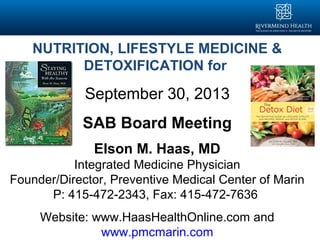 NUTRITION, LIFESTYLE MEDICINE &
DETOXIFICATION for
September 30, 2013
SAB Board Meeting
Elson M. Haas, MD
Integrated Medicine Physician
Founder/Director, Preventive Medical Center of Marin
P: 415-472-2343, Fax: 415-472-7636
Website: www.HaasHealthOnline.com and
www.pmcmarin.com
 