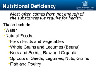 Most often comes from not enough of
the substances we require for health.
These include:
Water
Natural Foods
Fresh Fruits and Vegetables
Whole Grains and Legumes (Beans)
Nuts and Seeds, Raw and Organic
Sprouts of Seeds, Legumes, Nuts, Grains
Fish and Poultry
Nutritional Deficiency
 