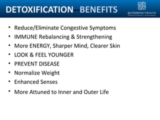 DETOXIFICATION--BENEFITS
• Reduce/Eliminate Congestive Symptoms
• IMMUNE Rebalancing & Strengthening
• More ENERGY, Sharper Mind, Clearer Skin
• LOOK & FEEL YOUNGER
• PREVENT DISEASE
• Normalize Weight
• Enhanced Senses
• More Attuned to Inner and Outer Life
 