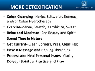 MORE DETOXIFICATION
• Colon Cleansing--Herbs, Saltwater, Enemas,
and/or Colon Hydrotherapy
• Exercise--Move, Stretch, Aerobicize, Sweat
• Relax and Meditate--See Beauty and Spirit
• Spend Time in Nature
• Get Current--Clean Corners, Piles, Clear Past
• Have a Massage and Healing Therapies
• Process and Heal Personal Issues--Clarity
• Do your Spiritual Practice and Pray
 