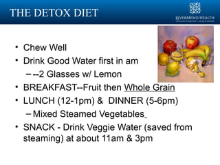 THE DETOX DIET
• Chew Well
• Drink Good Water first in am
– --2 Glasses w/ Lemon
• BREAKFAST--Fruit then Whole Grain
• LUNCH (12-1pm) & DINNER (5-6pm)
– Mixed Steamed Vegetables
• SNACK - Drink Veggie Water (saved from
steaming) at about 11am & 3pm
 