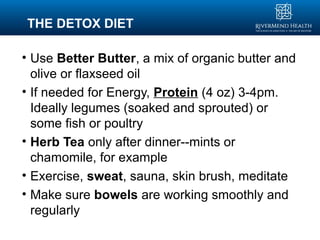 THE DETOX DIET
• Use Better Butter, a mix of organic butter and
olive or flaxseed oil
• If needed for Energy, Protein (4 oz) 3-4pm.
Ideally legumes (soaked and sprouted) or
some fish or poultry
• Herb Tea only after dinner--mints or
chamomile, for example
• Exercise, sweat, sauna, skin brush, meditate
• Make sure bowels are working smoothly and
regularly
 