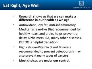 Eat Right, Age Well
• Research shows us that we can make a
difference in our health as we age
• Antioxidant, low fat, anti-inflammatory
Mediterranean-like Diet recommended for
healthy heart and brain, helps prevent or
delay Alzheimers, RA, many other diseases.
DETOX is helpful transition.
• High calcium-Vitamin D and Minerals
recommended to prevent osteoporosis may
also prevent many types of cancers
• Most choices are under our control.
 