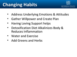 Changing Habits
• Address Underlying Emotions & Attitudes
• Gather Willpower and Create Plan
• Having Loving Support helps
• Detoxification Diet Alkalinizes Body &
Reduces Inflammation
• Water and Exercise
• Add Greens and Herbs
 