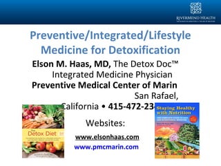Preventive/Integrated/Lifestyle
Medicine for Detoxification
Elson M. Haas, MD, The Detox Doc™
Integrated Medicine Physician
Preventive Medical Center of Marin
San Rafael,
California • 415-472-2343
Websites:
www.elsonhaas.com
www.pmcmarin.com
 