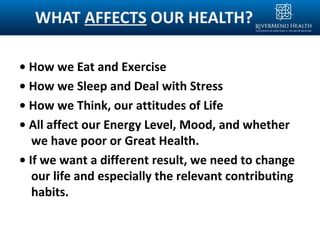 WHAT AFFECTS OUR HEALTH?
• How we Eat and Exercise
• How we Sleep and Deal with Stress
• How we Think, our attitudes of Life
• All affect our Energy Level, Mood, and whether
we have poor or Great Health.
• If we want a different result, we need to change
our life and especially the relevant contributing
habits.
 
