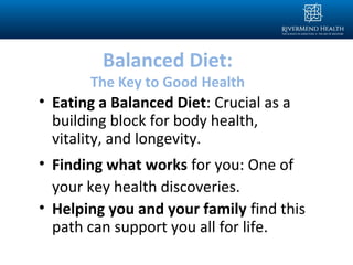 Balanced Diet:
The Key to Good Health
• Eating a Balanced Diet: Crucial as a
building block for body health,
vitality, and longevity.
• Finding what works for you: One of
your key health discoveries.
• Helping you and your family find this
path can support you all for life.
 