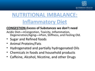 NUTRITIONAL IMBALANCE:
Inflammatory Diet
CONGESTION-Excess of Substances we don’t need
Acidic Diet--->Congestion, Toxicity, Inflammation,
Degeneration/Aging--->Pain, Stiffness, and Feeling Old.
• Sugar and Refined foods
• Animal Proteins/Fats
• Hydrogenated and partially hydrogenated Oils
• Chemicals in foods and household products
• Caffeine, Alcohol, Nicotine, and other Drugs
 
