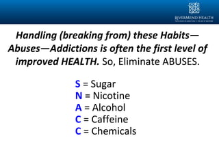 Handling (breaking from) these Habits—
Abuses—Addictions is often the first level of
improved HEALTH. So, Eliminate ABUSES.
S = Sugar
N = Nicotine
A = Alcohol
C = Caffeine
C = Chemicals
 
