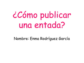 ¿Cómo publicar
una entada?
Nombre: Enma Rodríguez García
 