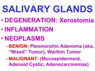 SALIVARY GLANDS 
• DEGENERATION: Xerostomia 
• INFLAMMATION 
• NEOPLASMS 
–BENIGN: Pleomorphic Adenoma (aka, 
“Mixed” Tumor), Warthin Tumor 
–MALIGNANT: (Mucoepidermoid, 
Adenoid Cystic, Adenocarcinomas) 
 