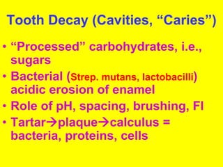 Tooth Decay (Cavities, “Caries”) 
• “Processed” carbohydrates, i.e., 
sugars 
• Bacterial (Strep. mutans, lactobacilli) 
acidic erosion of enamel 
• Role of pH, spacing, brushing, Fl 
• Tartarplaquecalculus = 
bacteria, proteins, cells 
 