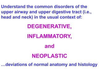 Understand the common disorders of the 
upper airway and upper digestive tract (i.e., 
head and neck) in the usual context of: 
DEGENERATIVE, 
INFLAMMATORY, 
and 
NEOPLASTIC 
…deviations of normal anatomy and histology 
 
