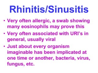 Rhinitis/Sinusitis 
• Very often allergic, a swab showing 
many eosinophils may prove this 
• Very often associated with URI’s in 
general, usually viral 
• Just about every organism 
imaginable has been implicated at 
one time or another, bacteria, virus, 
fungus, etc. 
 