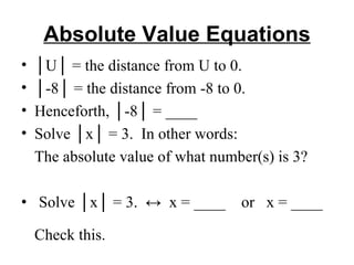 Absolute Value Equations │ U│ = the distance from U to 0. │ -8│ = the distance from -8 to 0. Henceforth, │-8│ = ____ Solve │x│ = 3.  In other words: The absolute value of what number(s) is 3?   •   Solve │x│ = 3.  ↔  x = ____  or  x = ____  Check this. 