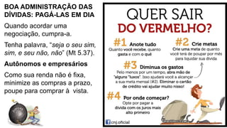 BOA ADMINISTRAÇÃO DAS
DÍVIDAS: PAGÁ-LAS EM DIA
Quando acordar uma
negociação, cumpra-a.
Tenha palavra, “seja o seu sim,
sim, e seu não, não” (Mt 5.37).
Autônomos e empresários
Como sua renda não é fixa,
minimize as compras a prazo,
poupe para comprar à vista.
17
 