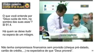 O que você entende por
“Deus cuida de mim, na
sombra das suas asas”?
Sl 91.4.
Não tenha compromissos financeiros sem provisão (cheque pré-datado,
cartão de crédito,...) na expectativa de que “Deus proverá”.
Há quem se deixe iludir
na espera de um milagre.
18
 