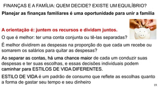 FINANÇAS E A FAMÍLIA: QUEM DECIDE? EXISTE UM EQUILÍBRIO?
Planejar as finanças familiares é uma oportunidade para unir a família
A orientação é: juntem os recursos e dividam juntos.
O que é melhor: ter uma conta conjunta ou tê-las separadas?
É melhor dividirem as despesas na proporção do que cada um recebe ou
somarem os salários para quitar as despesas?
Ao separar as contas, há uma chance maior de cada um conduzir suas
despesas e ter suas escolhas, e essas decisões individuais podem
caminhar para ESTILOS DE VIDA DIFERENTES.
ESTILO DE VIDA é um padrão de consumo que reflete as escolhas quanto
a forma de gastar seu tempo e seu dinheiro 19
 