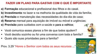 FAZER UM PLANO PARA GASTAR COM O QUE É IMPORTANTE
a) Formação educacional e profissional dos filhos e do casal.
b) Investimento no lazer e na melhoria da qualidade de vida da família;
c) Previsão e manutenção das necessidades do dia-dia de casa;
d) Reserva mensal para aquisição de imóvel ou móvel e urgências;
e) Provisão para cuidados com a saúde e para a velhice;
 Você comunica esses planos a fim de que todos ajudem?
 Você decidiu sozinho ou foi uma conversa com toda a família?
 Quais são suas prioridades para a família?
Prov. 3.29 “Honre o Senhor com todos os seus recursos ...”
23
 