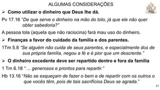 ALGUMAS CONSIDERAÇÕES
 Como utilizar o dinheiro que Deus lhe dá.
Pv 17.16 “De que serve o dinheiro na mão do tolo, já que ele não quer
obter sabedoria?”
A pessoa tola (aquela que não raciocina) fará mau uso do dinheiro.
 Finanças a favor do cuidado da família e dos parentes.
1Tm 5.8 “Se alguém não cuida de seus parentes, e especialmente dos de
sua própria família, negou a fé e é pior que um descrente.”
 O dinheiro excedente deve ser repartido dentro e fora da família
1 Tm 6.18 “ ... generosos e prontos para repartir.”
Hb 13.16 “Não se esqueçam de fazer o bem e de repartir com os outros o
que vocês têm, pois de tais sacrifícios Deus se agrada.”
27
 