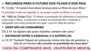  RECURSOS PARA O FUTURO DOS FILHOS E DOS PAIS.
Pv 13.22a " O homem bom deixa herança para os filhos de seus filhos,”
O princípio é não ser egoísta, e, se puder auxilie os filhos e os pais.
Art. 1696 do Código Civil: “O direito à prestação de alimentos é recíproco
entre pais e filhos, e extensivo a todos os ascendentes, recaindo a
obrigação nos mais próximos em grau, uns em falta de outros.”
 DIZER NÃO AO CONSUMISMO.
2Ts 3.10 “se alguém não quiser trabalhar, também não coma.”
 DISTINGUIR ENTRE O ESSENCIAL E O SUPÉRFLUO.
Lc 12.15 “Cuidado! Fiquem de sobreaviso contra todo tipo de ganância; a
vida de um homem não consiste na quantidade dos seus bens”
CADA DIA COMPRAMOS MAIS, USUFRUÍMOS MENOS.28
 