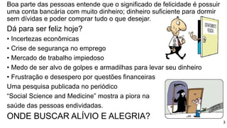 Boa parte das pessoas entende que o significado de felicidade é possuir
uma conta bancária com muito dinheiro; dinheiro suficiente para dormir
sem dívidas e poder comprar tudo o que desejar.
Dá para ser feliz hoje?
• Incertezas econômicas
• Crise de segurança no emprego
• Mercado de trabalho impiedoso
• Medo de ser alvo de golpes e armadilhas para levar seu dinheiro
• Frustração e desespero por questões financeiras
Uma pesquisa publicada no periódico
“Social Science and Medicine” mostra a piora na
saúde das pessoas endividadas.
ONDE BUSCAR ALÍVIO E ALEGRIA?
3
 