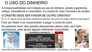 30
O USO DO DINHEIRO
A irresponsabilidade com relação ao uso do dinheiro, aliada à ganância,
cobiça, imprudência e insensatez, é a causa do caos financeiro de muitos.
O CRISTÃO DEVE SER FIADOR DE OUTRO CRISTÃO?
Pv 11.15 “Quem serve de fiador certamente sofrerá, mas quem se nega a fazê-lo está seguro.”
Ficar por fiador é se comprometer a pagar a conta do outro.
Só podemos fazer isso quando dispusermos desse valor, sem dele
precisarmos, para ajudar alguém realmente necessitado.
5 MILHÕES DE BRASILEIROS ESTÃO SUPERENDIVIDADOS - Jornal Minas – 26/11/2019
 