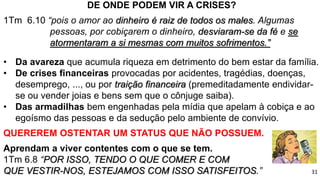DE ONDE PODEM VIR A CRISES?
1Tm 6.10 “pois o amor ao dinheiro é raiz de todos os males. Algumas
pessoas, por cobiçarem o dinheiro, desviaram-se da fé e se
atormentaram a si mesmas com muitos sofrimentos.”
• Da avareza que acumula riqueza em detrimento do bem estar da família.
• De crises financeiras provocadas por acidentes, tragédias, doenças,
desemprego, ..., ou por traição financeira (premeditadamente endividar-
se ou vender joias e bens sem que o cônjuge saiba).
• Das armadilhas bem engenhadas pela mídia que apelam à cobiça e ao
egoísmo das pessoas e da sedução pelo ambiente de convívio.
QUEREREM OSTENTAR UM STATUS QUE NÃO POSSUEM.
Aprendam a viver contentes com o que se tem.
1Tm 6.8 “POR ISSO, TENDO O QUE COMER E COM
QUE VESTIR-NOS, ESTEJAMOS COM ISSO SATISFEITOS.” 31
 