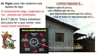 A) Vigiar para não cederem aos
apelos do ego.
O consumismo cego, originado no
“eu”, precisa ser controlado.
Ecl 6.7 (BLH) “Todos trabalham
duro para ter o que comer, mas
nunca ficam satisfeitos.”
32
VOCÊS VIVEM ASSIM?
 