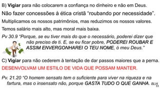 B) Vigiar para não colocarem a confiança no dinheiro e não em Deus.
Não fazer concessões à ética cristã “roubando por necessidade”.
Multiplicamos os nossos patrimônios, mas reduzimos os nossos valores.
Temos salário mais alto, mas moral mais baixa.
Pv 30.9 “Porque, se eu tiver mais do que o necessário, poderei dizer que
não preciso de ti. E, se eu ficar pobre, PODEREI ROUBAR E
ASSIM ENVERGONHAREI O TEU NOME, ó meu Deus.”
C) Vigiar para não cederem à tentação de dar passos maiores que a perna.
DESENVOLVAM UM ESTILO DE VIDA QUE POSSAM MANTER.
Pv. 21.20 “O homem sensato tem o suficiente para viver na riqueza e na
fartura, mas o insensato não, porque GASTA TUDO O QUE GANHA. BLH
33
 