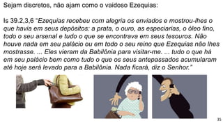 Sejam discretos, não ajam como o vaidoso Ezequias:
Is 39.2,3,6 “Ezequias recebeu com alegria os enviados e mostrou-lhes o
que havia em seus depósitos: a prata, o ouro, as especiarias, o óleo fino,
todo o seu arsenal e tudo o que se encontrava em seus tesouros. Não
houve nada em seu palácio ou em todo o seu reino que Ezequias não lhes
mostrasse. ... Eles vieram da Babilônia para visitar-me. ... tudo o que há
em seu palácio bem como tudo o que os seus antepassados acumularam
até hoje será levado para a Babilônia. Nada ficará, diz o Senhor.”
35
 