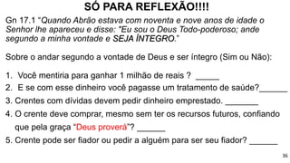 SÓ PARA REFLEXÃO!!!!
Gn 17.1 “Quando Abrão estava com noventa e nove anos de idade o
Senhor lhe apareceu e disse: "Eu sou o Deus Todo-poderoso; ande
segundo a minha vontade e SEJA ÍNTEGRO.”
Sobre o andar segundo a vontade de Deus e ser íntegro (Sim ou Não):
1. Você mentiria para ganhar 1 milhão de reais ? _____
2. E se com esse dinheiro você pagasse um tratamento de saúde?______
3. Crentes com dívidas devem pedir dinheiro emprestado. _______
4. O crente deve comprar, mesmo sem ter os recursos futuros, confiando
que pela graça “Deus proverá”? ______
5. Crente pode ser fiador ou pedir a alguém para ser seu fiador? ______
36
 
