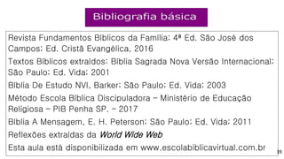 Revista Fundamentos Bíblicos da Família; 4ª Ed. São José dos
Campos; Ed. Cristã Evangélica, 2016
Textos Bíblicos extraídos: Bíblia Sagrada Nova Versão Internacional;
São Paulo; Ed. Vida; 2001
Bíblia De Estudo NVI, Barker; São Paulo; Ed. Vida; 2003
Método Escola Bíblica Discipuladora – Ministério de Educação
Religiosa – PIB Penha SP. – 2017
Bíblia A Mensagem, E. H. Peterson; São Paulo; Ed. Vida; 2011
Reflexões extraídas da World Wide Web
Esta aula está disponibilizada em www.escolabiblicavirtual.com.br 39
 