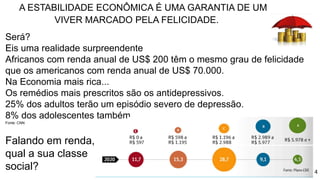 4
A ESTABILIDADE ECONÔMICA É UMA GARANTIA DE UM
VIVER MARCADO PELA FELICIDADE.
Será?
Eis uma realidade surpreendente
Africanos com renda anual de US$ 200 têm o mesmo grau de felicidade
que os americanos com renda anual de US$ 70.000.
Na Economia mais rica...
Os remédios mais prescritos são os antidepressivos.
25% dos adultos terão um episódio severo de depressão.
8% dos adolescentes também.
Fonte: CNN
Falando em renda,
qual a sua classe
social?
 