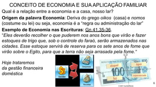 CONCEITO DE ECONOMIA E SUA APLICAÇÃO FAMILIAR
Qual é a relação entre a economia e a casa, nosso lar?
Origem da palavra Economia: Deriva do grego oikos (casa) e nomos
(costume ou lei) ou seja, economia é a “regra ou administração do lar”
Exemplo de Economia nas Escrituras: Gn 41.35-36.
“Eles deverão recolher o que puderem nos anos bons que virão e fazer
estoques de trigo que, sob o controle do faraó, serão armazenados nas
cidades. Esse estoque servirá de reserva para os sete anos de fome que
virão sobre o Egito, para que a terra não seja arrasada pela fome.“
Hoje trataremos
da gestão financeira
doméstica
6
 