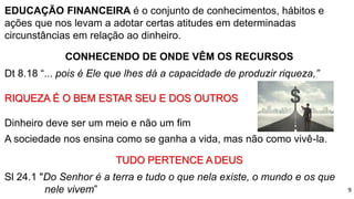 EDUCAÇÃO FINANCEIRA é o conjunto de conhecimentos, hábitos e
ações que nos levam a adotar certas atitudes em determinadas
circunstâncias em relação ao dinheiro.
CONHECENDO DE ONDE VÊM OS RECURSOS
Dt 8.18 “... pois é Ele que lhes dá a capacidade de produzir riqueza,”
RIQUEZA É O BEM ESTAR SEU E DOS OUTROS
Dinheiro deve ser um meio e não um fim
A sociedade nos ensina como se ganha a vida, mas não como vivê-la.
TUDO PERTENCE ADEUS
Sl 24.1 "Do Senhor é a terra e tudo o que nela existe, o mundo e os que
nele vivem” 9
 