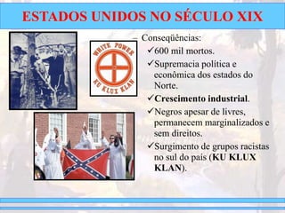 ESTADOS UNIDOS NO SÉCULO XIX
– Conseqüências:
600 mil mortos.
Supremacia política e
econômica dos estados do
Norte.
Crescimento industrial.
Negros apesar de livres,
permanecem marginalizados e
sem direitos.
Surgimento de grupos racistas
no sul do país (KU KLUX
KLAN).
 