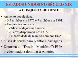ESTADOS UNIDOS NO SÉCULO XIX
A CONQUISTA DO OESTE
• Aumento populacional:
– 3,5 milhões em 1776 e 7 milhões em 1801.
– Emigrantes europeus.
Más condições na Europa.
Terras disponíveis nos EUA.
Necessidade de mão-de-obra nos EUA.
• busca de terras para plantio e pastagens
• Doutrina do “Destino Manifesto”: EUA
predestinado a dominar a América.
 